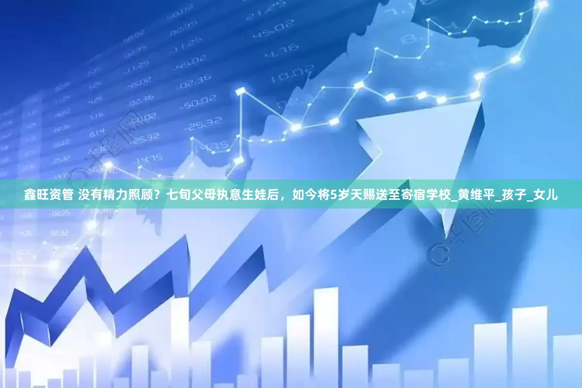 鑫旺资管 没有精力照顾？七旬父母执意生娃后，如今将5岁天赐送至寄宿学校_黄维平_孩子_女儿