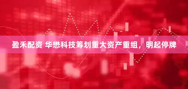盈禾配资 华懋科技筹划重大资产重组，明起停牌