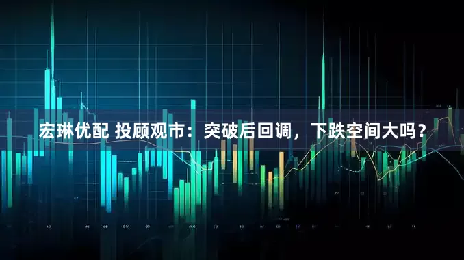宏琳优配 投顾观市：突破后回调，下跌空间大吗？