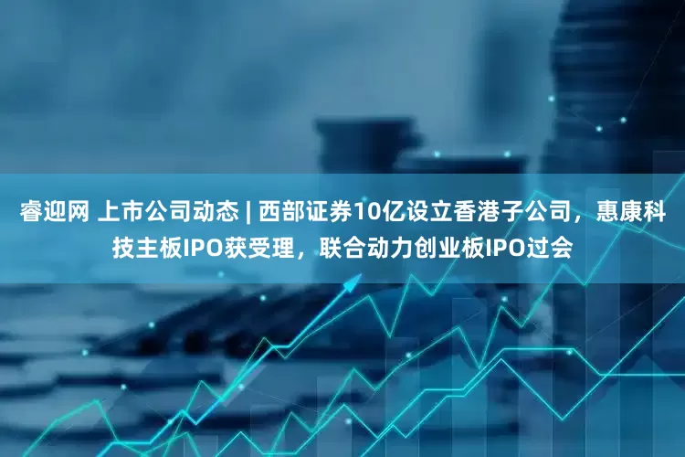 睿迎网 上市公司动态 | 西部证券10亿设立香港子公司，惠康科技主板IPO获受理，联合动力创业板IPO过会