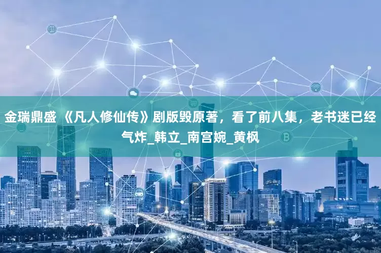 金瑞鼎盛 《凡人修仙传》剧版毁原著，看了前八集，老书迷已经气炸_韩立_南宫婉_黄枫