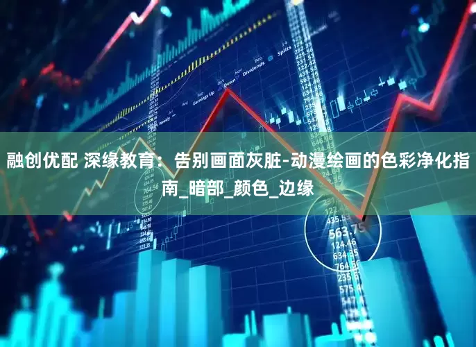 融创优配 深缘教育：告别画面灰脏-动漫绘画的色彩净化指南_暗部_颜色_边缘