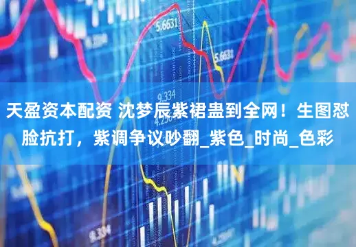 天盈资本配资 沈梦辰紫裙蛊到全网！生图怼脸抗打，紫调争议吵翻_紫色_时尚_色彩
