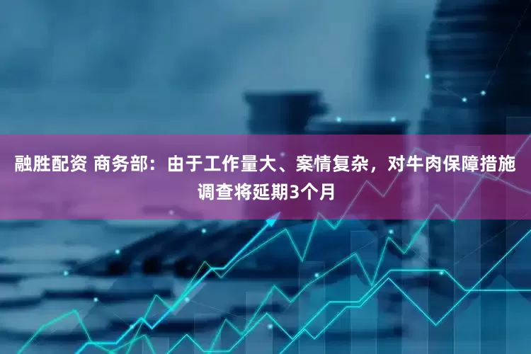 融胜配资 商务部：由于工作量大、案情复杂，对牛肉保障措施调查将延期3个月