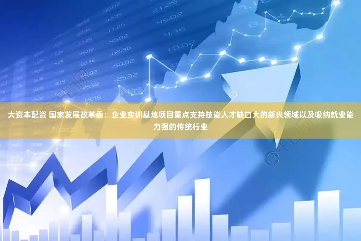 大资本配资 国家发展改革委：企业实训基地项目重点支持技能人才缺口大的新兴领域以及吸纳就业能力强的传统行业