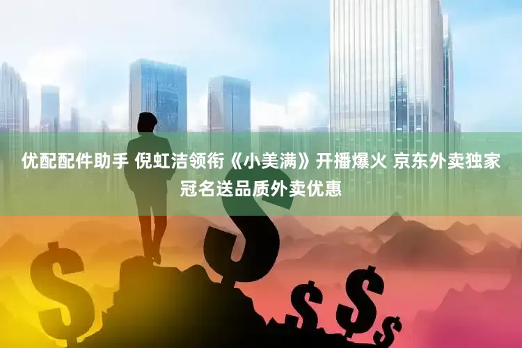 优配配件助手 倪虹洁领衔《小美满》开播爆火 京东外卖独家冠名送品质外卖优惠