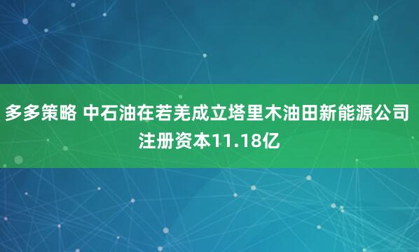 多多策略 中石油在若羌成立塔里木油田新能源公司 注册资本11.18亿