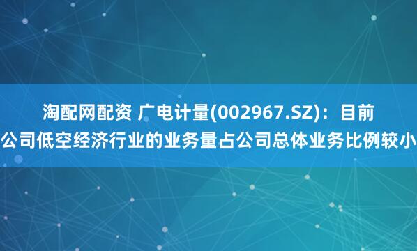淘配网配资 广电计量(002967.SZ)：目前公司低空经济行业的业务量占公司总体业务比例较小