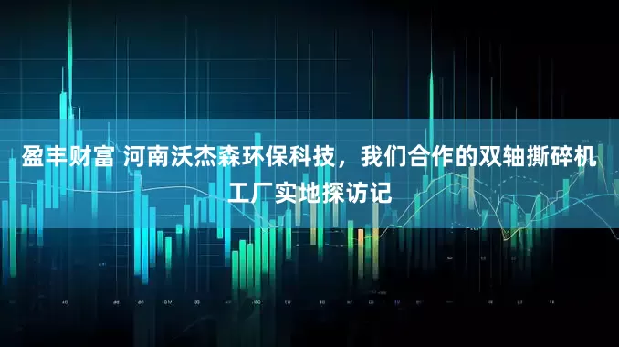 盈丰财富 河南沃杰森环保科技，我们合作的双轴撕碎机工厂实地探访记