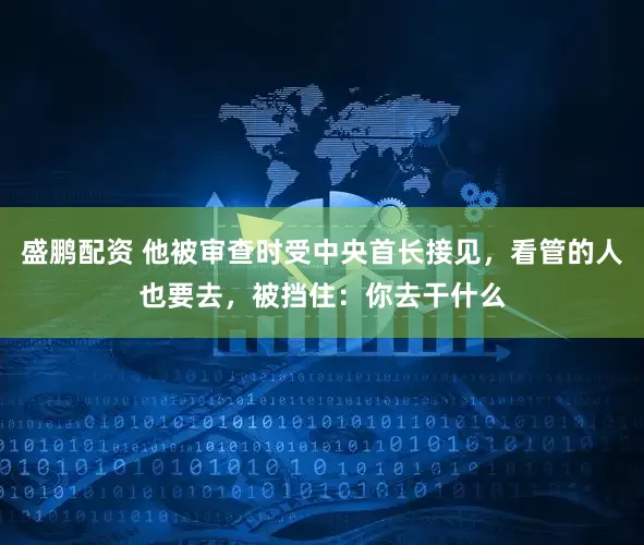 盛鹏配资 他被审查时受中央首长接见，看管的人也要去，被挡住：你去干什么