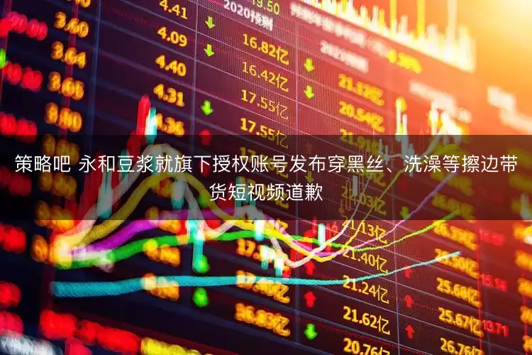 策略吧 永和豆浆就旗下授权账号发布穿黑丝、洗澡等擦边带货短视频道歉
